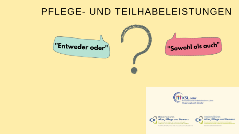 Es steht geschrieben: Pflege- und Teilhabeleistungen. Es ist ein Fragezeichen abgebildet. Links ist eine Sprechblase mit dem Text: „Entweder oder“ und rechts ist eine Sprechblase mit dem Text „Sowohl als auch“ abgebildet.  Es sind die Logos des Kompetenzzentrums Selbstbestimmt Leben Münster, des Regionalbüros Alter, Pflege und Demenz Münster und das westliche Münsterland und des Regionalbüros Alter, Pflege und Demenz Regionalbüro Münsterland.