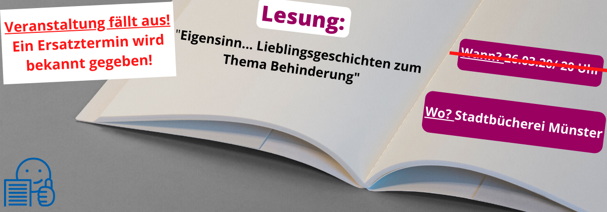 Im Vordergrund steht in rot auf einem weißen Balken geschrieben: Veranstaltung fällt aus! Ein Ersatztermin wird bekannt gegeben. Darunter ist ein aufgeschlagenes Buch zu sehen. Unten links in der Ecke ist das Symbol der leichten Sprache in blau zu sehen. Auf dem Buch steht oben in lila die Überschrift Lesung. Darunter steht in schwarzer Schrift geschrieben: "Eigensinn... Lieblingsgeschichten zum Thema Behinderung". Der Termin ist mit einem roten Balken durchgestrichen.