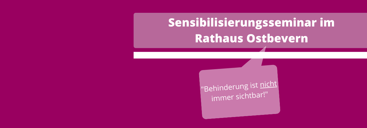 Das Bild hat einen lila Hintergrund. Auf der rechten Hälfte des Bildes sieht man oben einen hellgrauen, transparenten Balken. Auf diesem steht in weißer, fetter Schrift geschrieben: Sensibilisierungsseminar im Rathaus Ostbevern. Darunter ist ein weißer dünnerer Balken, in der gleichen Länge wir der andere Balken. Eine hellgraue, transparente, eckige Sprechblase ist darunter. In dieser steht in weißer kleinerer Schrift geschrieben: "Behinderung ist nicht immer sichtbar!". Das Wort nicht ist unterstrichen.