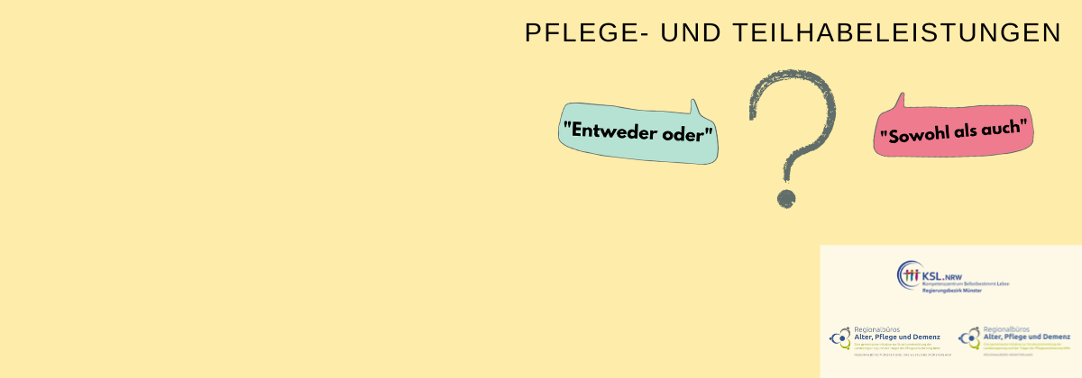 Es steht geschrieben: Pflege- und Teilhabeleistungen. Es ist ein Fragezeichen abgebildet. Links ist eine Sprechblase mit dem Text: „Entweder oder“ und rechts ist eine Sprechblase mit dem Text „Sowohl als auch“ abgebildet.  Es sind die Logos des Kompetenzzentrums Selbstbestimmt Leben Münster, des Regionalbüros Alter, Pflege und Demenz Münster und das westliche Münsterland und des Regionalbüros Alter, Pflege und Demenz Regionalbüro Münsterland.