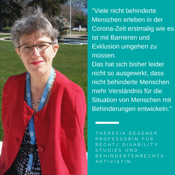 Foto Theresia Degener. Es steht geschrieben: "Viele nicht behinderte Menschen erleben in der Corona-Zeit erstmalig wie es ist mit Barrieren und Exklusion umgehen zu müssen. Das hat sich bisher leider nicht so ausgewirkt, dass nicht behinderte Menschen mehr Verständnis für die Situation von Menschen mit Behinderungen entwickeln." Theresia Degener, Professorin für recht/ disability studies und behindertenrechts- aktivistin