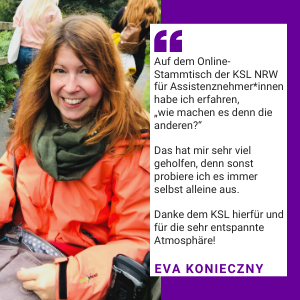 Foto von Eva Konieczny. Es steht geschrieben: "Auf dem Online-Stammtisch der KSL NRW für Assistenznehmer*innen habe ich erfahren, "wie machen es denn die anderen?". Das hat mir sehr viel geholfen, denn sonst probiere ich es immer selbst alleine aus. Danke den KSL hierfür und für die entspannte Atmosphäre! Eva Konieczny