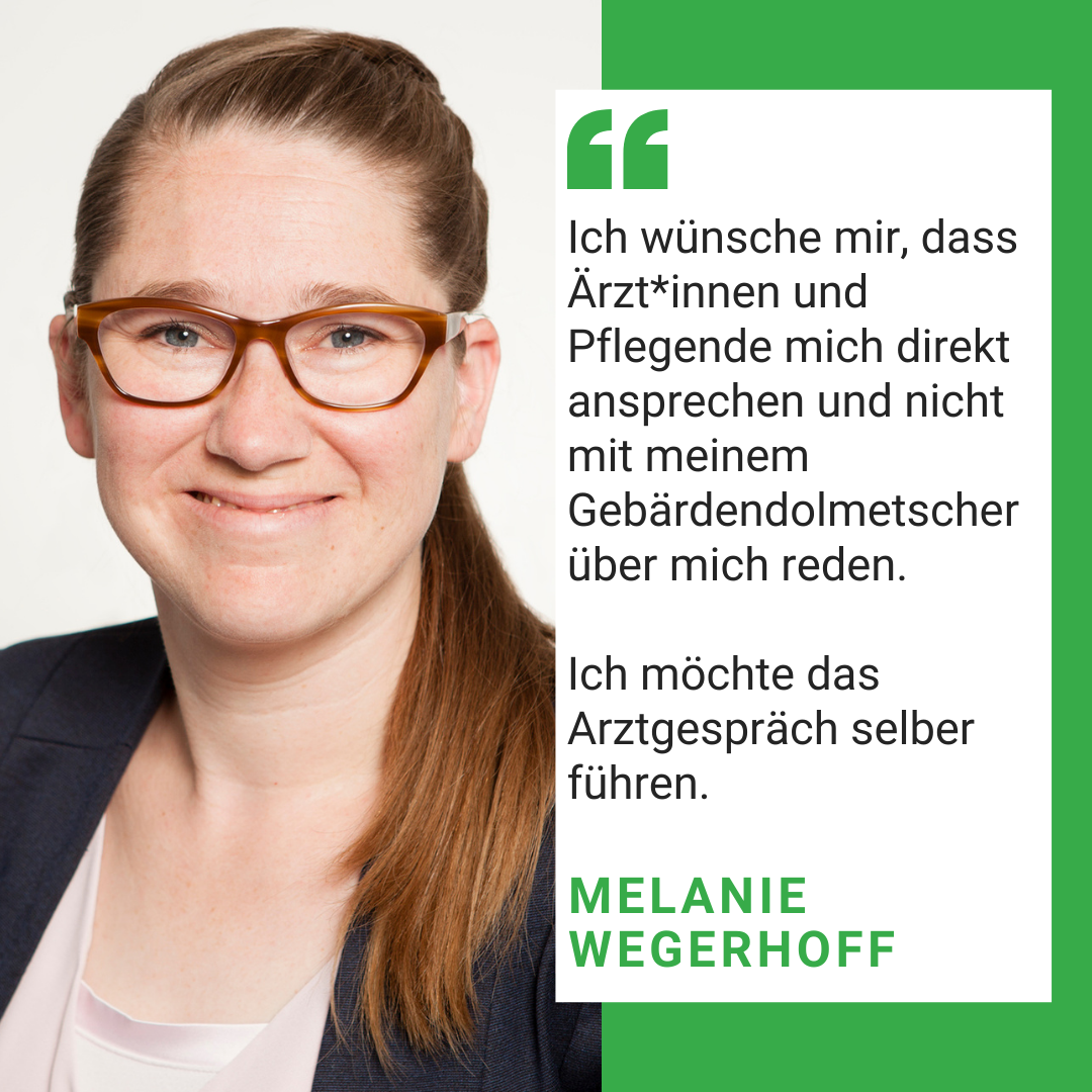 Man sieht ein Foto von Melanie Wegerhoff. Es steht geschrieben: ch wünsche mir, dass Ärzt*innen und Pflegende mich direkt ansprechen und nicht mit meinem Gebärdendolmetscher über mich reden.  Ich möchte das Arztgespräch selber führen.