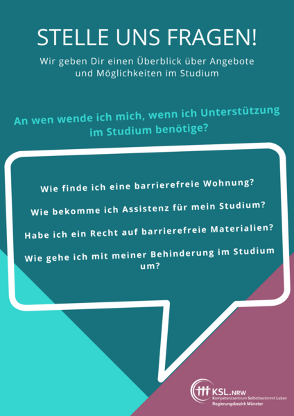 Es steht geschrieben: Stelle und Fragen! Wir geben Dir einen Überblick über Angebote und Möglichkeiten im Studium. An wen wende ich mich, wenn ich Unterstützung im Studium benötige? Wie finde ich eine barrierefreie Wohnung? Wie bkomme ich Assistenz für mein Studium? Habe ich ein Recht auf barrierefreie Materialien? Wie gehe ich mit meiner Behinderung im Studium um? Logo des KSl.Münster.