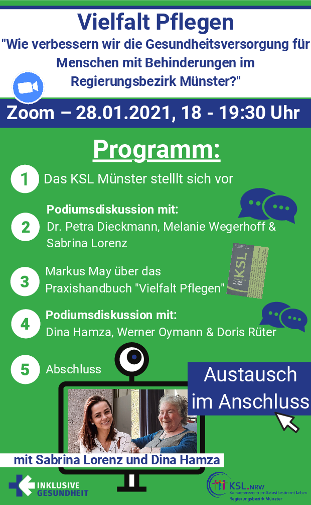 Es steht geschrieben: Vielfalt Pflegen „Wie verbessern wir die Gesundheitsversorgung für Menschen mit Behinderungen im Regierungsbezirk Münster?“ Zoom – 28.01.2021, 18 – 19:30 Uhr  Programm: 1.	Das KSL Münster stellt sich vor 2.	Podiumsdiskussion mit: Dr. Petra Dieckmann, Melanie Wegerhoff & Sabrina Lorenz 3.	Markus May über das Praxishandbuch „Vielfalt Pflegen“ 4.	Podiumsdiskussion mit: Dina Hamza, Werner Oymann und Doris Rüter 5.	Abschluss  Austausch im Anschluss mit Sabrina Lorenz und Dina Hamza. Man sieht Fotos von Sabrina Lorenz und Dina Hamza in einem Computerbildschirm mit Kamera, Das Logo „Inklusive Gesundheit“, Das Logo „KSL.NRW Kompetenzzentrum Selbstbestimmt Leben Regierungsbezirk Münster“